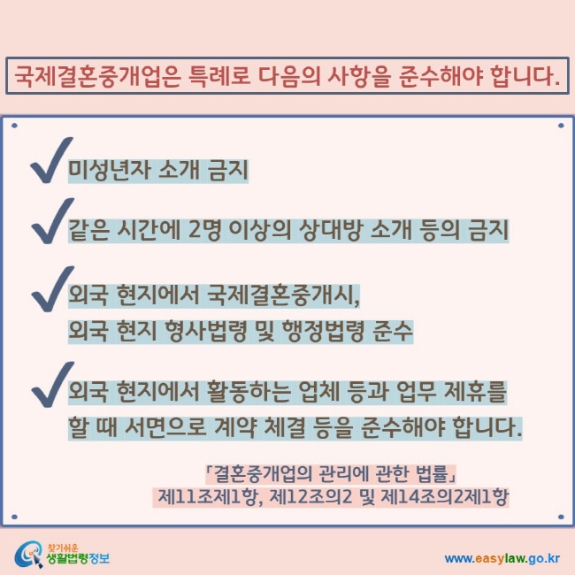 국제결혼중개업은 특례로 다음의 사항을 준수해야 합니다. V 미성년자 소개 금지 V 같은 시간에 2명 이상의 상대방 소개 등의 금지  V  외국 현지에서 국제결혼중개시,  외국 현지 형사법령 및 행정법령 준수 V 외국 현지에서 활동하는 업체 등과 업무 제휴를 할 때 서면으로 계약 체결 등을 준수해야 합니다. 「결혼중개업의 관리에 관한 법률」  제11조제1항, 제12조의2 및 제14조의2제1항