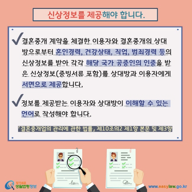  신상정보를 제공해야 합니다. V 결혼중개 계약을 체결한 이용자와 결혼중개의 상대방으로부터 혼인경력, 건강상태, 직업, 범죄경력 등의 신상정보를 받아 각각 해당 국가 공증인의 인증을 받은 신상정보(증빙서류 포함)를 상대방과 이용자에게 서면으로 제공합니다. V 정보를 제공받는 이용자와 상대방이 이해할 수 있는 언어로 작성해야 합니다. 「결혼중개업의 관리에 관한 법률」 제10조의2 제1항 본문 및 제3항