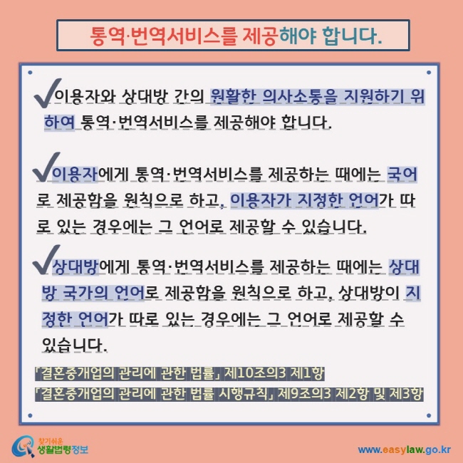  통역·번역서비스를 제공해야 합니다. V 이용자와 상대방 간의 원활한 의사소통을 지원하기 위하여 통역·번역서비스를 제공해야 합니다.  V   이용자에게 통역·번역서비스를 제공하는 때에는 국어로 제공함을 원칙으로 하고, 이용자가 지정한 언어가 따로 있는 경우에는 그 언어로 제공할 수 있습니다. V   상대방에게 통역·번역서비스를 제공하는 때에는 상대방 국가의 언어로 제공함을 원칙으로 하고, 상대방이 지정한 언어가 따로 있는 경우에는 그 언어로 제공할 수 있습니다. 「결혼중개업의 관리에 관한 법률」 제10조의3 제1항 「결혼중개업의 관리에 관한 법률 시행규칙」 제9조의3 제2항 및 제3항  