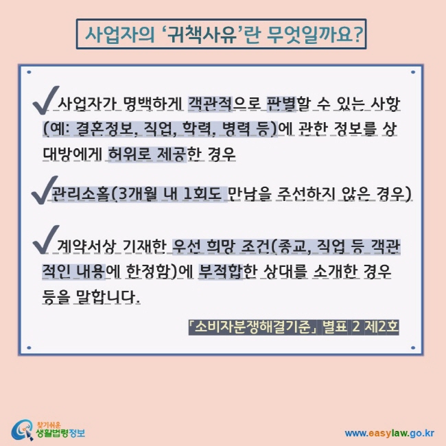 사업자의 ‘귀책사유’란 무엇일까요? V 사업자가 명백하게 객관적으로 판별할 수 있는 사항(예: 결혼정보, 직업, 학력, 병력 등)에 관한 정보를 상대방에게 허위로 제공한 경우 V 관리소홀(3개월 내 1회도 만남을 주선하지 않은 경우) V    계약서상 기재한 우선 희망 조건(종교, 직업 등 객관적인 내용에 한정함)에 부적합한 상대를 소개한 경우 등을 말합니다. 「소비자분쟁해결기준」 별표 2 제2호