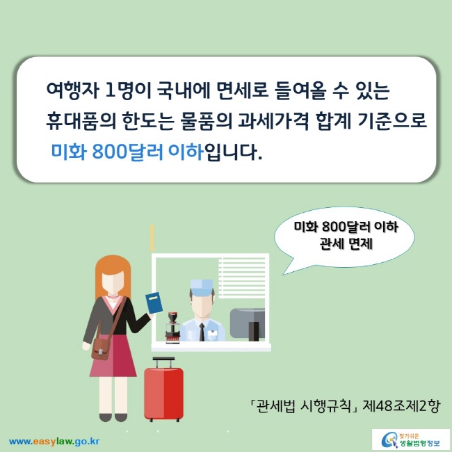 여행자 1명이 국내에 면세로 들여올 수 있는  휴대품의 한도는 물품의 과세가격 합계 기준으로 미화 800달러 이하입니다. 「관세법 시행규칙」 제48조제2항