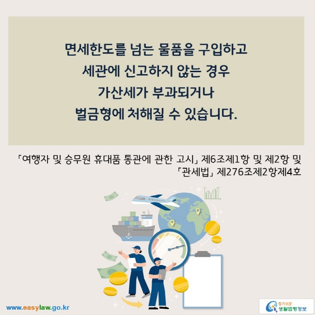 면세한도를 넘는 물품을 구입하고  세관에 신고하지 않는 경우  가산세가 부과되거나 벌금형에 처해질 수 있습니다.  「여행자 및 승무원 휴대품 통관에 관한 고시」 제6조제1항 및 제2항 및「관세법」 제276조제2항제4호