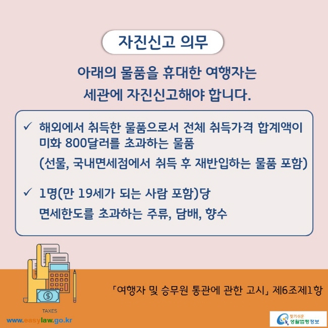 자진신고 의무 아래의 물품을 휴대한 여행자는 세관에 자진신고해야 합니다.  해외에서 취득한 물품으로서 전체 취득가격 합계액이 미화 800달러를 초과하는 물품 (선물, 국내면세점에서 취득 후 재반입하는 물품 포함)  1명(만 19세가 되는 사람 포함)당  면세한도를 초과하는 주류, 담배, 향수  「여행자 및 승무원 통관에 관한 고시」 제6조제1항