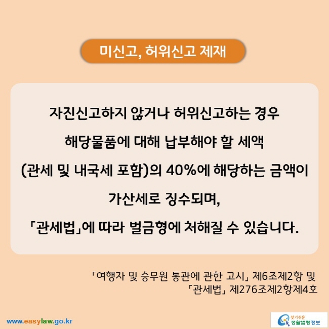 미신고, 허위신고 제재 자진신고하지 않거나 허위신고하는 경우  해당물품에 대해 납부해야 할 세액 (관세 및 내국세 포함)의 40%에 해당하는 금액이 가산세로 징수되며, 「관세법」에 따라 벌금형에 처해질 수 있습니다.  「여행자 및 승무원 통관에 관한 고시」 제6조제2항 및 「관세법」 제276조제2항제4호