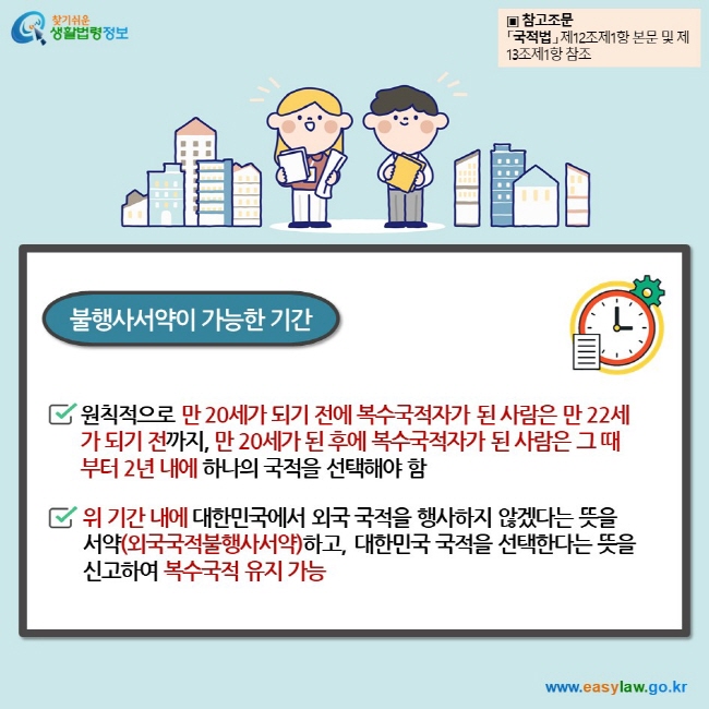 불행사서약이 가능한 기간 원칙적으로 만 20세가 되기 전에 복수국적자가 된 사람은 만 22세가 되기 전까지, 만 20세가 된 후에 복수국적자가 된 사람은 그 때부터 2년 내에 하나의 국적을 선택해야 함  위 기간 내에 대한민국에서 외국 국적을 행사하지 않겠다는 뜻을 서약(외국국적불행사서약)하고, 대한민국 국적을 선택한다는 뜻을 신고하여 복수국적 유지 가능 ▣ 참고조문 「국적법」 제12조제1항 본문 및 제13조제1항 참조