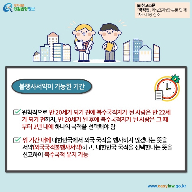 불행사서약이 가능한 기간 원칙적으로 만 20세가 되기 전에 복수국적자가 된 사람은 만 22세가 되기 전까지, 만 20세가 된 후에 복수국적자가 된 사람은 그 때부터 2년 내에 하나의 국적을 선택해야 함  위 기간 내에 대한민국에서 외국 국적을 행사하지 않겠다는 뜻을 서약(외국국적불행사서약)하고, 대한민국 국적을 선택한다는 뜻을 신고하여 복수국적 유지 가능 ▣ 참고조문 「국적법」 제12조제1항 본문 및 제13조제1항 참조