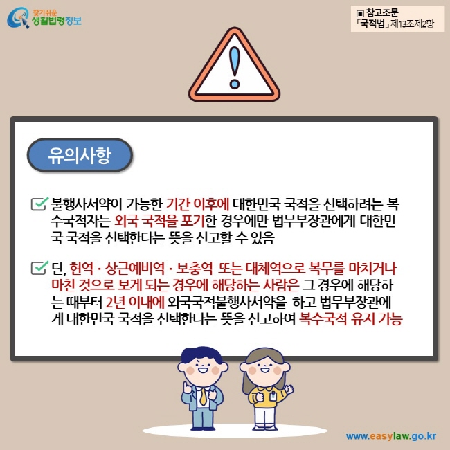 유의사항 불행사서약이 가능한 기간 이후에 대한민국 국적을 선택하려는 복수국적자는 외국 국적을 포기한 경우에만 법무부장관에게 대한민국 국적을 선택한다는 뜻을 신고할 수 있음 단, 현역ㆍ상근예비역ㆍ보충역 또는 대체역으로 복무를 마치거나 마친 것으로 보게 되는 경우에 해당하는 사람은 그 경우에 해당하는 때부터 2년 이내에 외국국적불행사서약을 하고 법무부장관에게 대한민국 국적을 선택한다는 뜻을 신고하여 복수국적 유지 가능 ▣ 참고조문 「국적법」 제13조제2항