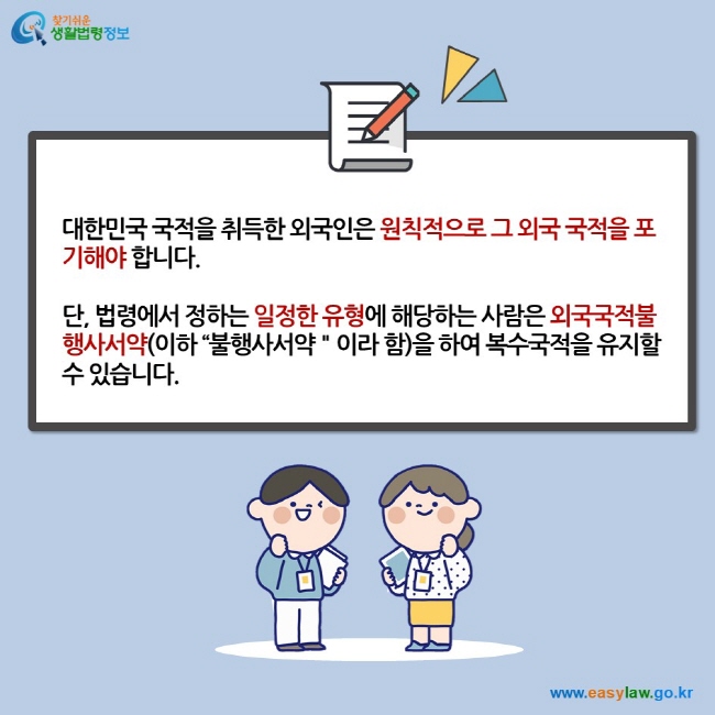 대한민국 국적을 취득한 외국인은 원칙적으로 그 외국 국적을 포기해야 합니다.  단, 법령에서 정하는 일정한 유형에 해당하는 사람은 외국국적불행사서약(이하 “불행사서약＂이라 함)을 하여 복수국적을 유지할 수 있습니다.