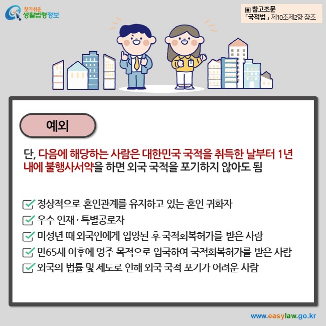 예외 단, 다음에 해당하는 사람은 대한민국 국적을 취득한 날부터 1년 내에 불행사서약을 하면 외국 국적을 포기하지 않아도 됨 정상적으로 혼인관계를 유지하고 있는 혼인 귀화자 우수 인재 · 특별공로자 미성년 때 외국인에게 입양된 후 국적회복허가를 받은 사람 만65세 이후에 영주 목적으로 입국하여 국적회복허가를 받은 사람 외국의 법률 및 제도로 인해 외국 국적 포기가 어려운 사람 ▣ 참고조문 「국적법 」 제10조제2항 참조