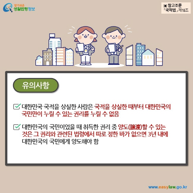 유의사항 대한민국 국적을 상실한 사람은 국적을 상실한 때부터 대한민국의 국민만이 누릴 수 있는 권리를 누릴 수 없음  대한민국의 국민이었을 때 취득한 권리 중 양도(讓渡)할 수 있는 것은 그 권리와 관련된 법령에서 따로 정한 바가 없으면 3년 내에 대한민국의 국민에게 양도해야 함 ▣ 참고조문 「국적법」 제18조