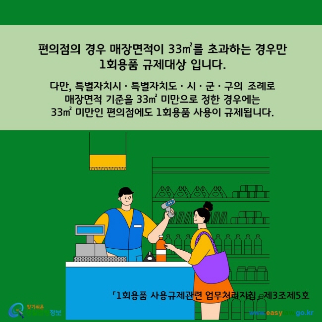 A. 편의점의 매장면적이 33㎡를 초과하는 경우만 1회용품 규제대상 입니다.   다만, 특별자치시ㆍ특별자치도ㆍ시ㆍ군ㆍ구의 조례로 매장면적 기준을 33㎡ 미만으로 정한 경우에는 33㎡ 미만인 편의점에도 1회용품 사용이 규제됩니다.  「1회용품 사용규제관련 업무처리지침」 제3조제5호