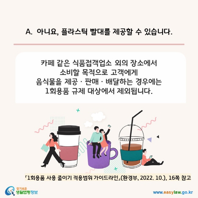 A. 아니요, 플라스틱 빨대를 제공할 수 있습니다.  카페 같은 식품접객업소 외의 장소에서  소비할 목적으로 고객에게  음식물을 제공ㆍ판매ㆍ배달하는 경우에는  1회용품 규제 대상에서 제외됩니다. 「1회용품 사용 줄이기 적용범위 가이드라인」(환경부, 2022. 10.), 16쪽 참고 