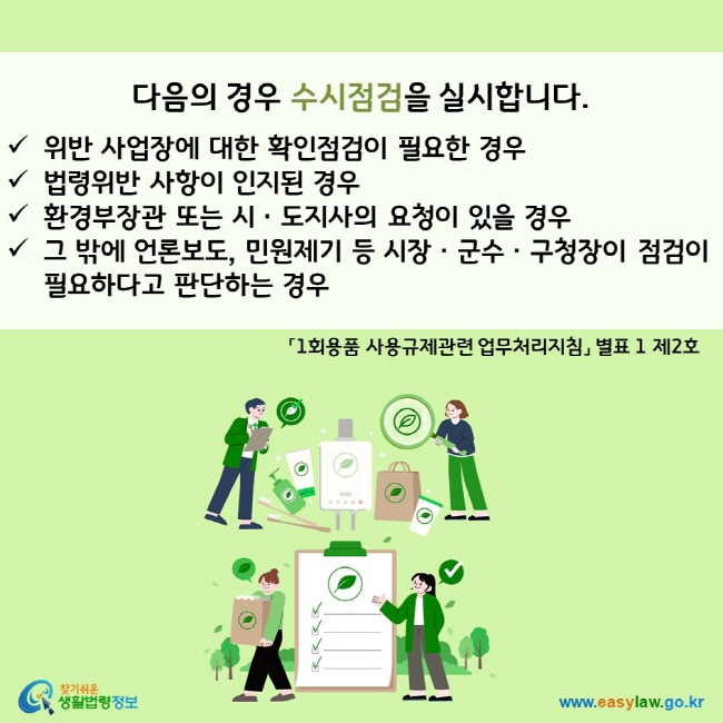 다음의 경우 수시점검을 실시합니다.  ü위반 사업장에 대한 확인점검이 필요한 경우 ü법령위반 사항이 인지된 경우 ü환경부장관 또는 시ㆍ도지사의 요청이 있을 경우 ü그 밖에 언론보도, 민원제기 등 시장ㆍ군수ㆍ구청장이 점검이 필요하다고 판단하는 경우 「1회용품 사용규제관련 업무처리지침」 별표 1 제2호