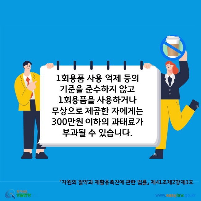 A. 1회용품 사용 억제 등의  기준을 준수하지 않고  1회용품을 사용하거나  무상으로 제공한 자에게는  300만원 이하의 과태료가 부과될 수 있습니다. 「자원의 절약과 재활용촉진에 관한 법률」 제41조제2항제3호