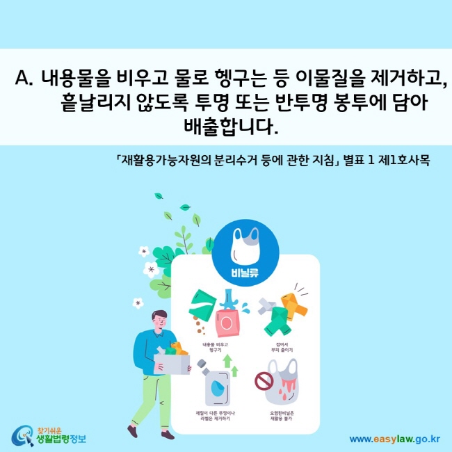 A. 내용물을 비우고 물로 헹구는 등 이물질을 제거하고, 흩날리지 않도록 투명 또는 반투명 봉투에 담아 배출합니다.   「재활용가능자원의 분리수거 등에 관한 지침」 별표 1 제1호사목