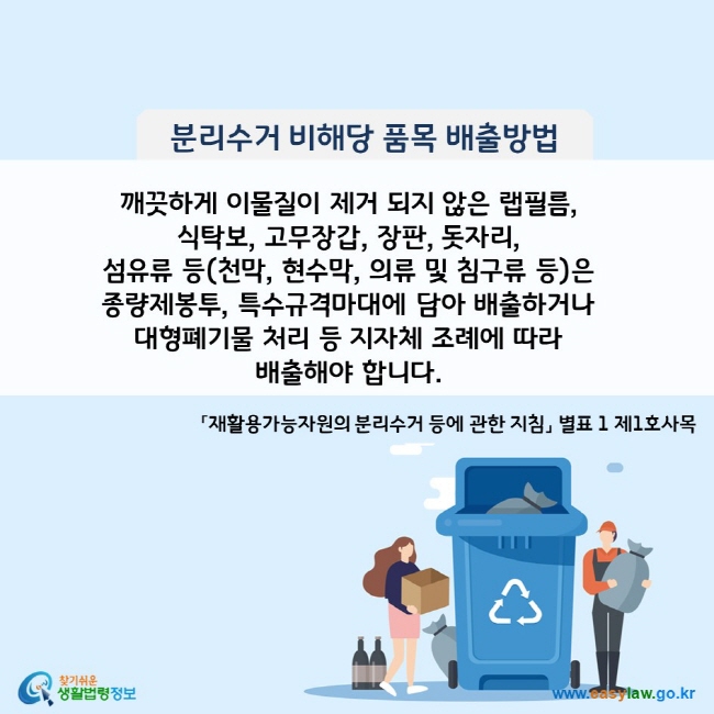 분리수거 비해당 품목 배출방법 깨끗하게 이물질이 제거 되지 않은 랩필름,  식탁보, 고무장갑, 장판, 돗자리,  섬유류 등(천막, 현수막, 의류 및 침구류 등)은 종량제봉투, 특수규격마대에 담아 배출하거나 대형폐기물 처리 등 지자체 조례에 따라  배출해야 합니다.  「재활용가능자원의 분리수거 등에 관한 지침」 별표 1 제1호사목