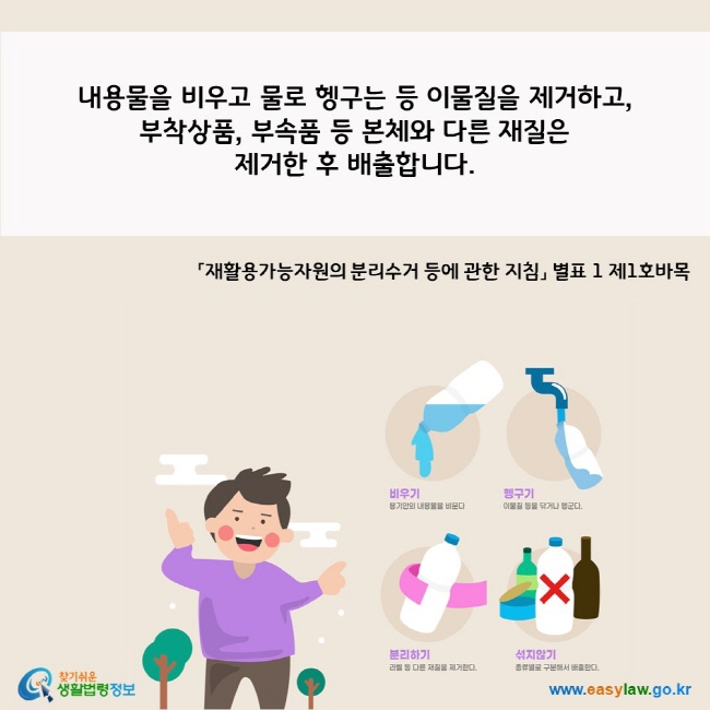  A. 내용물을 비우고 물로 헹구는 등 이물질을 제거하고, 부착상품, 부속품 등 본체와 다른 재질은  제거한 후 배출합니다.   「재활용가능자원의 분리수거 등에 관한 지침」 별표 1 제1호바목