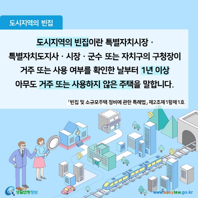 도시지역의 빈집  도시지역의 빈집이란 특별자치시장ㆍ 특별자치도지사ㆍ시장ㆍ군수 또는 자치구의 구청장이  거주 또는 사용 여부를 확인한 날부터 1년 이상  아무도 거주 또는 사용하지 않은 주택을 말합니다.  「빈집 및 소규모주택 정비에 관한 특례법」 제2조제1항제1호 찾기쉬운 생활법령정보 (www.easylaw.go.kr)