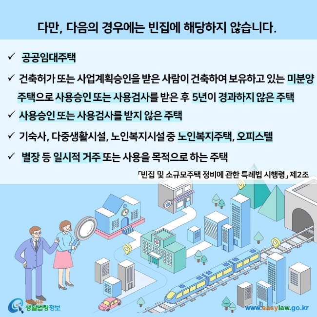 다만, 다음의 경우에는 빈집에 해당하지 않습니다.  공공임대주택 건축허가 또는 사업계획승인을 받은 사람이 건축하여 보유하고 있는 미분양     주택으로 사용승인 또는 사용검사를 받은 후 5년이 경과하지 않은 주택 사용승인 또는 사용검사를 받지 않은 주택 기숙사, 다중생활시설, 노인복지시설 중 노인복지주택, 오피스텔  별장 등 일시적 거주 또는 사용을 목적으로 하는 주택 「빈집 및 소규모주택 정비에 관한 특례법 시행령」 제2조 찾기쉬운 생활법령정보 (www.easylaw.go.kr)