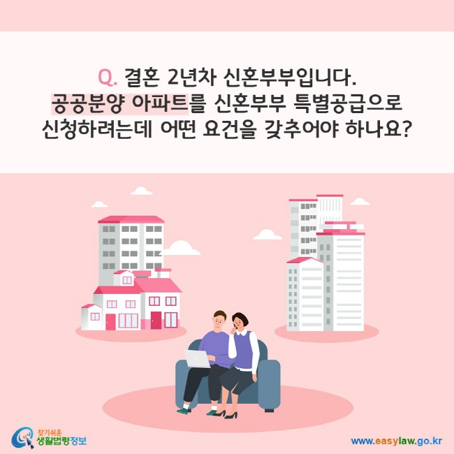 Q. 결혼 2년차 신혼부부입니다. 공공분양 아파트를 신혼부부 특별공급으로 
신청하려는데 어떤 요건을 갖추어야 하나요?
찾기쉬운 생활법령정보(www.easylaw.go.kr)
