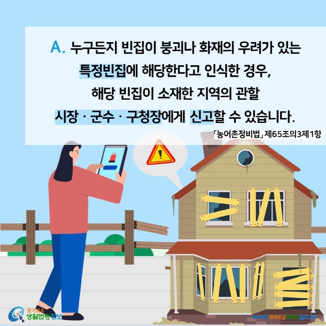 A. 누구든지 빈집이 붕괴나 화재의 우려가 있는 특정빈집에 해당한다고 인식한 경우, 해당 빈집이 소재한 지역의 관할 시장ㆍ군수ㆍ구청장에게 신고할 수 있습니다. 「농어촌정비법」 제65조의3제1항 찾기쉬운 생활법령정보 (www.easylaw.go.kr)
