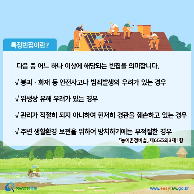 특정빈집이란? 다음 중 어느 하나 이상에 해당되는 빈집을 의미합니다.
√ 붕괴ㆍ화재 등 안전사고나 범죄발생의 우려가 있는 경우
√ 위생상 유해 우려가 있는 경우
√ 관리가 적절히 되지 아니하여 현저히 경관을 훼손하고 있는 경우
√ 주변 생활환경 보전을 위하여 방치하기에는 부적절한 경우 
「농어촌정비법」 제65조의3제1항
찾기쉬운 생활법령정보 (www.easylaw.go.kr)
