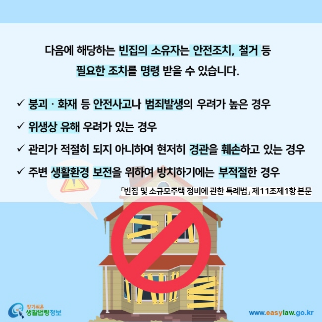 다음에 해당하는 빈집의 소유자는 안전조치, 철거 등  필요한 조치를 명령 받을 수 있습니다. 붕괴ㆍ화재 등 안전사고나 범죄발생의 우려가 높은 경우 위생상 유해 우려가 있는 경우 관리가 적절히 되지 아니하여 현저히 경관을 훼손하고 있는 경우 주변 생활환경 보전을 위하여 방치하기에는 부적절한 경우 「빈집 및 소규모주택 정비에 관한 특례법」 제11조제1항 본문 찾기쉬운 생활법령정보 (www.easylaw.go.kr)