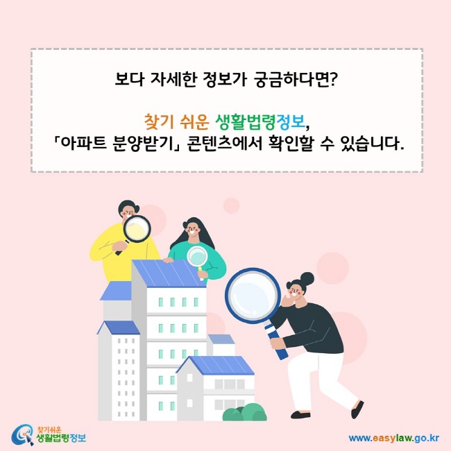 보다 자세한 정보가 궁금하다면? 찾기 쉬운 생활법령정보, 「아파트 분양받기」 콘텐츠에서 확인할 수 있습니다. 찾기쉬운 생활법령정보(www.easylaw.go.kr)