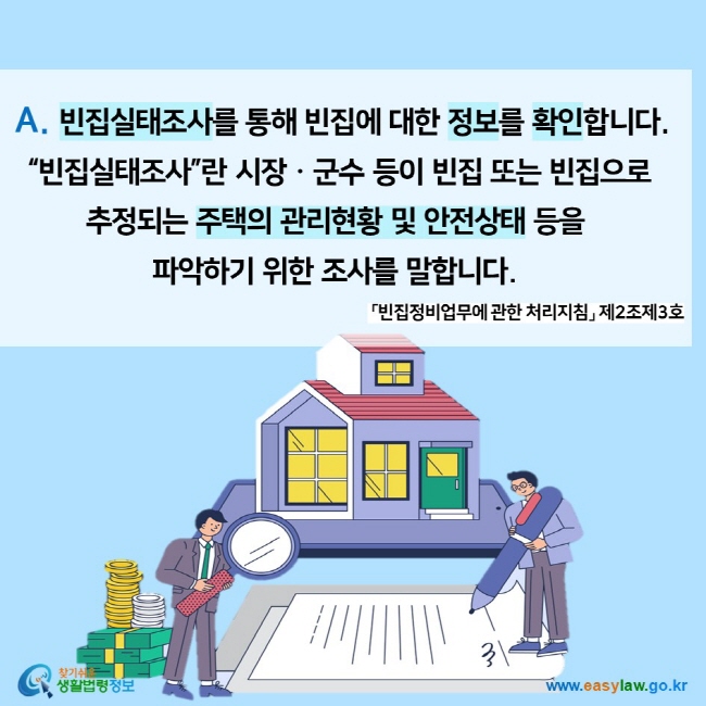  A. 빈집실태조사를 통해 빈집에 대한 정보를 확인합니다.  “빈집실태조사”란 시장ㆍ군수 등이 빈집 또는 빈집으로  추정되는 주택의 관리현황 및 안전상태 등을  파악하기 위한 조사를 말합니다.  「빈집정비업무에 관한 처리지침」 제2조제3호 찾기쉬운 생활법령정보 (www.easylaw.go.kr)