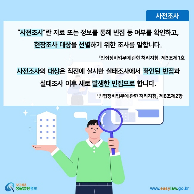 사전조사 “사전조사”란 자료 또는 정보를 통해 빈집 등 여부를 확인하고,  현장조사 대상을 선별하기 위한 조사를 말합니다. 「빈집정비업무에 관한 처리지침」 제3조제1호 사전조사의 대상은 직전에 실시한 실태조사에서 확인된 빈집과 실태조사 이후 새로 발생한 빈집으로 합니다. 「빈집정비업무에 관한 처리지침」 제8조제2항찾기쉬운 생활법령정보 (www.easylaw.go.kr)