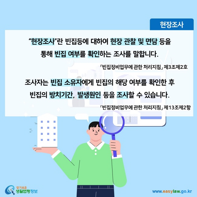 현장조사 “현장조사”란 빈집등에 대하여 현장 관찰 및 면담 등을 통해 빈집 여부를 확인하는 조사를 말합니다. 「빈집정비업무에 관한 처리지침」 제3조제2호 조사자는 빈집 소유자에게 빈집의 해당 여부를 확인한 후 빈집의 방치기간, 발생원인 등을 조사할 수 있습니다. 「빈집정비업무에 관한 처리지침」 제13조제2항찾기쉬운 생활법령정보 (www.easylaw.go.kr)