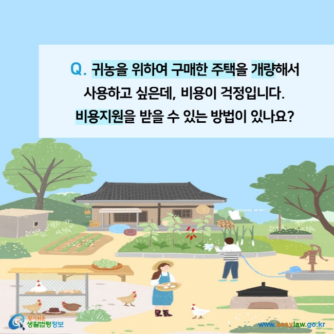 Q. 귀농을 위하여 구매한 주택을 개량해서  사용하고 싶은데, 비용이 걱정입니다.  비용지원을 받을 수 있는 방법이 있나요?찾기쉬운 생활법령정보 (www.easylaw.go.kr)