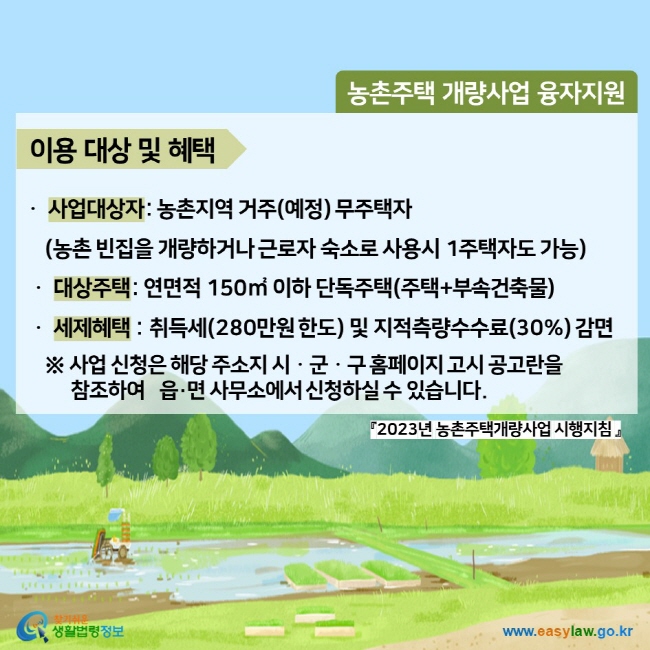 농촌주택 개량사업 융자지원 이용 대상 및 혜택ㆍ사업대상자: 농촌지역 거주(예정) 무주택자 (농촌 빈집을 개량하거나 근로자 숙소로 사용시 1주택자도 가능) ㆍ 대상주택: 연면적 150㎡ 이하 단독주택(주택+부속건축물) ㆍ세제혜택 : 취득세(280만원 한도) 및 지적측량수수료(30%) 감면 ※ 사업 신청은 해당 주소지 시ㆍ군ㆍ구 홈페이지 고시 공고란을 참조하여   읍·면 사무소에서 신청하실 수 있습니다. 『2023년 농촌주택개량사업 시행지침 』찾기쉬운 생활법령정보 (www.easylaw.go.kr)