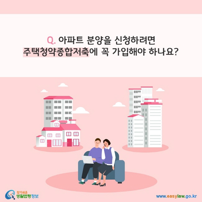 Q. 아파트 분양을 신청하려면 주택청약종합저축에 꼭 가입해야 하나요?
찾기쉬운 생활법령정보(www.easylaw.go.kr)
