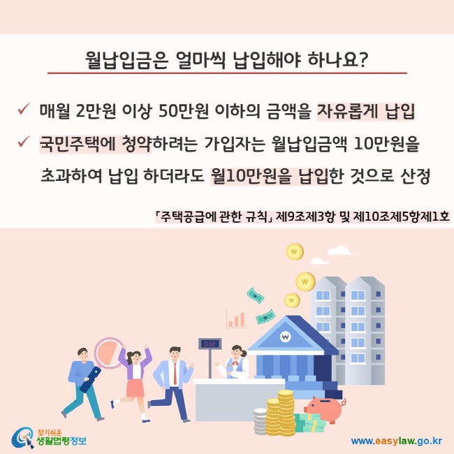 월납입금은 얼마씩 납입해야 하나요?
매월 2만원 이상 50만원 이하의 금액을 자유롭게 납입, 국민주택에 청약하려는 가입자는 월납입금액 10만원을 초과하여 납입 하더라도 월10만원을 납입한 것으로 산정(「주택공급에 관한 규칙」 제9조제3항 및 제10조제5항제1호)
찾기쉬운 생활법령정보(www.easylaw.go.kr)
