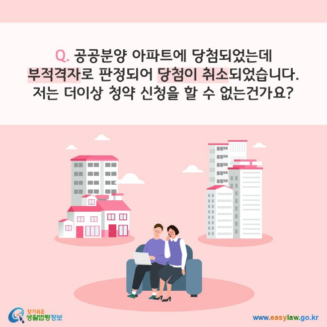 Q. 공공분양 아파트에 당첨되었는데 부적격자로 판정되어 당첨이 취소되었습니다. 저는 더이상 청약 신청을 할 수 없는건가요?
찾기쉬운 생활법령정보(www.easylaw.go.kr)