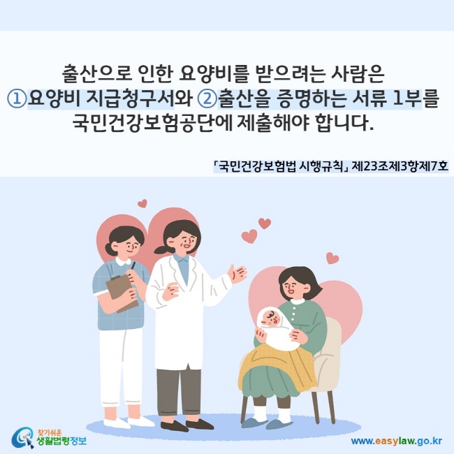 출산으로 인한 요양비를 받으려는 사람은 ①요양비 지급청구서와 ②출산을 증명하는 서류 1부를 국민건강보험공단에 제출해야 합니다. 「국민건강보험법 시행규칙」 제23조제3항제7호
찾기쉬운 생활법령정보(www.easylaw.go.kr)