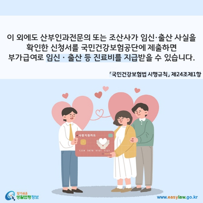 이 외에도 산부인과전문의 또는 조산사가 임신·출산 사실을 확인한 신청서를 국민건강보험공단에 제출하면 부가급여로 임신ㆍ출산 등 진료비를 지급받을 수 있습니다. 「국민건강보험법 시행규칙」 제24조제1항
찾기쉬운 생활법령정보(www.easylaw.go.kr)