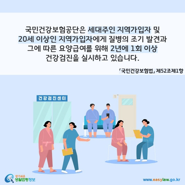 국민건강보험공단은 세대주인 지역가입자 및 20세 이상인 지역가입자에게 질병의 조기 발견과 그에 따른 요양급여를 위해 2년에 1회 이상 건강검진을 실시하고 있습니다. 「국민건강보험법」 제52조제1항
찾기쉬운 생활법령정보(www.easylaw.go.kr)