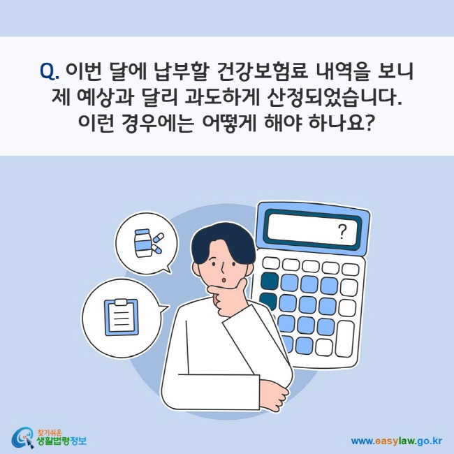 Q. 이번 달에 납부할 건강보험료 내역을 보니 제 예상과 달리 과도하게 산정되었습니다. 이런 경우에는 어떻게 해야 하나요? 
찾기쉬운 생활법령정보(www.easylaw.go.kr)