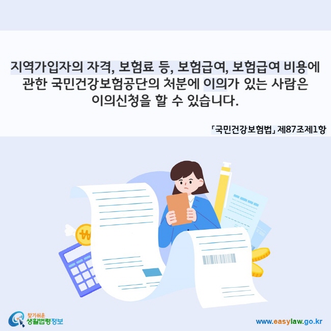 지역가입자의 자격, 보험료 등, 보험급여, 보험급여 비용에 관한 국민건강보험공단의 처분에 이의가 있는 사람은 이의신청을 할 수 있습니다. 「국민건강보험법」 제87조제1항
찾기쉬운 생활법령정보(www.easylaw.go.kr)