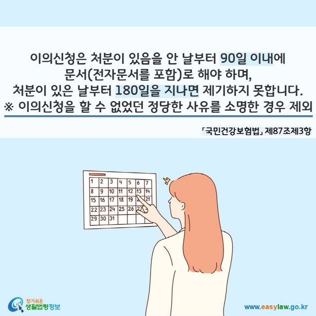 이의신청은 처분이 있음을 안 날부터 90일 이내에 문서(전자문서를 포함)로 해야 하며, 처분이 있은 날부터 180일을 지나면 제기하지 못합니다. ※ 이의신청을 할 수 없었던 정당한 사유를 소명한 경우 제외 「국민건강보험법」 제87조제3항
찾기쉬운 생활법령정보(www.easylaw.go.kr)