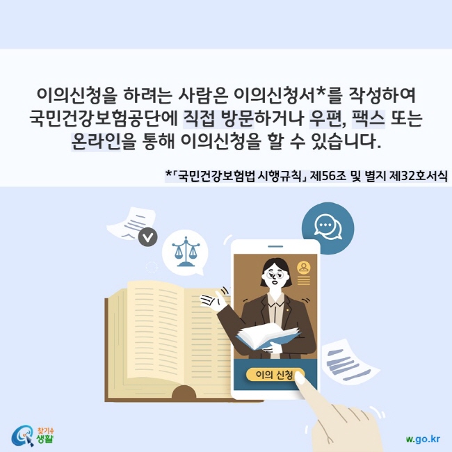 이의신청을 하려는 사람은 이의신청서*를 작성하여 국민건강보험공단에 직접 방문하거나 우편, 팩스 또는 온라인을 통해 이의신청을 할 수 있습니다. *「국민건강보험법 시행규칙」 제56조 및 별지 제32호서식
찾기쉬운 생활법령정보(www.easylaw.go.kr)