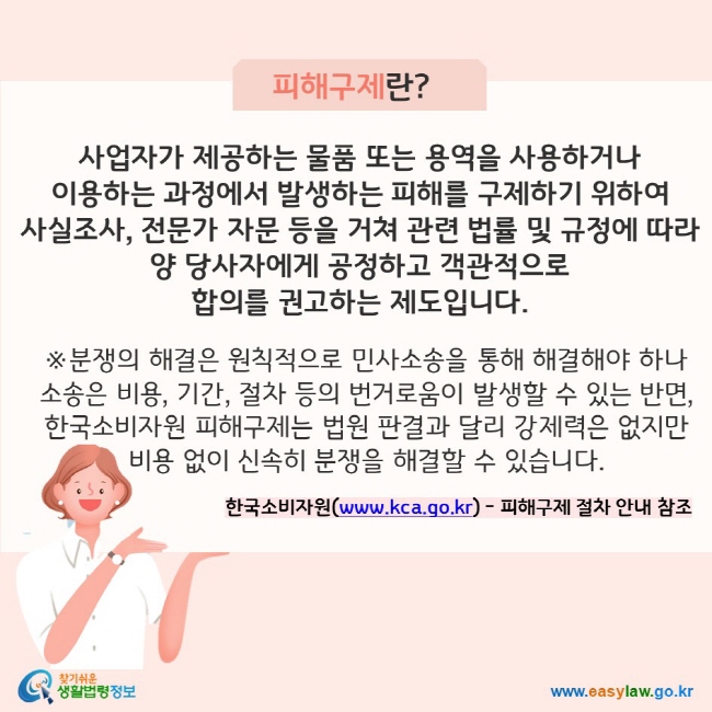 피해구제란? 사업자가 제공하는 물품 또는 용역을 사용하거나  이용하는 과정에서 발생하는 피해를 구제하기 위하여  사실조사, 전문가 자문 등을 거쳐 관련 법률 및 규정에 따라 양 당사자에게 공정하고 객관적으로  합의를 권고하는 제도입니다. ※분쟁의 해결은 원칙적으로 민사소송을 통해 해결해야 하나  소송은 비용, 기간, 절차 등의 번거로움이 발생할 수 있는 반면,  한국소비자원 피해구제는 법원 판결과 달리 강제력은 없지만  비용 없이 신속히 분쟁을 해결할 수 있습니다. 한국소비자원(www.kca.go.kr) - 피해구제 절차 안내 참조