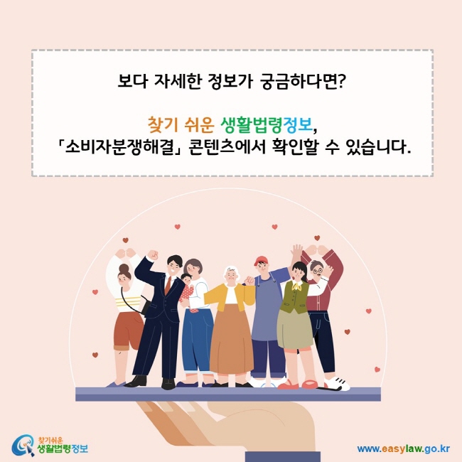 보다 자세한 정보가 궁금하다면? 찾기 쉬운 생활법령정보,  「소비자분쟁해결」 콘텐츠에서 확인할 수 있습니다. www.easylaw.go.kr 찾기 쉬운 생활법령정보 로고