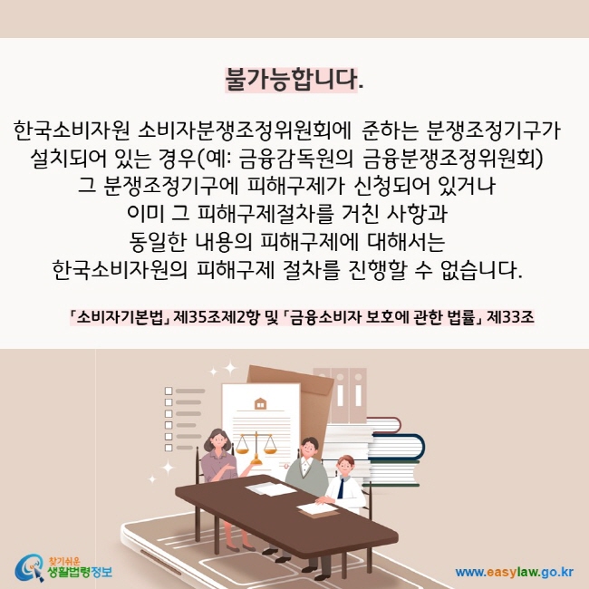 불가능합니다. 한국소비자원 소비자분쟁조정위원회에 준하는 분쟁조정기구가  설치되어 있는 경우(예: 금융감독원의 금융분쟁조정위원회)  그 분쟁조정기구에 피해구제가 신청되어 있거나  이미 그 피해구제절차를 거친 사항과  동일한 내용의 피해구제에 대해서는  한국소비자원의 피해구제 절차를 진행할 수 없습니다. 「소비자기본법」 제35조제2항 및 「금융소비자 보호에 관한 법률」 제33조 