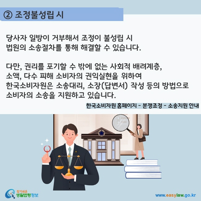 ② 조정불성립 시 당사자 일방이 거부해서 조정이 불성립 시  법원의 소송절차를 통해 해결할 수 있습니다.  다만, 권리를 포기할 수 밖에 없는 사회적 배려계층,  소액, 다수 피해 소비자의 권익실현을 위하여  한국소비자원은 소송대리, 소장(답변서) 작성 등의 방법으로  소비자의 소송을 지원하고 있습니다.  한국소비자원 홈페이지 - 분쟁조정 - 소송지원 안내