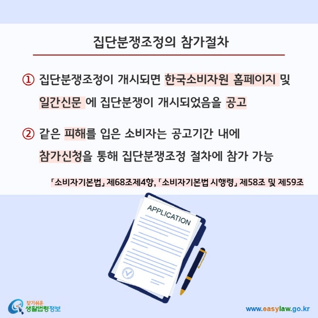 집단분쟁조정의 참가절차 ① 집단분쟁조정이 개시되면 한국소비자원 홈페이지 및       일간신문 에 집단분쟁이 개시되었음을 공고  ② 같은 피해를 입은 소비자는 공고기간 내에       참가신청을 통해 집단분쟁조정 절차에 참가 가능 「소비자기본법」 제68조제4항, 「소비자기본법 시행령」 제58조 및 제59조