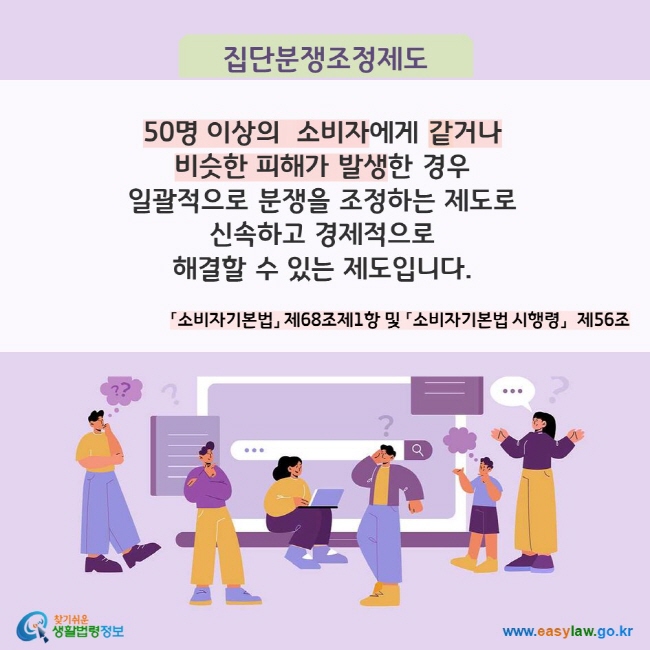 집단분쟁조정제도 50명 이상의  소비자에게 같거나  비슷한 피해가 발생한 경우  일괄적으로 분쟁을 조정하는 제도로 신속하고 경제적으로  해결할 수 있는 제도입니다. 「소비자기본법」 제68조제1항 및 「소비자기본법 시행령」  제56조