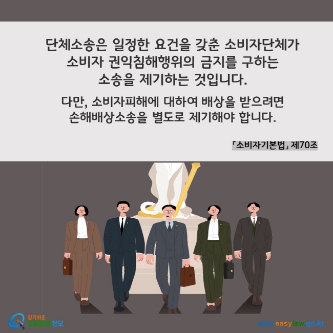 단체소송은 일정한 요건을 갖춘 소비자단체가  소비자 권익침해행위의 금지를 구하는  소송을 제기하는 것입니다.   다만, 소비자피해에 대하여 배상을 받으려면  손해배상소송을 별도로 제기해야 합니다. 「소비자기본법」 제70조